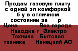 Продам газовую плиту с одной эл.комфоркой б/у в отличном состоянии за 3000р › Цена ­ 3 000 - Все города, Находка г. Электро-Техника » Бытовая техника   . Ненецкий АО